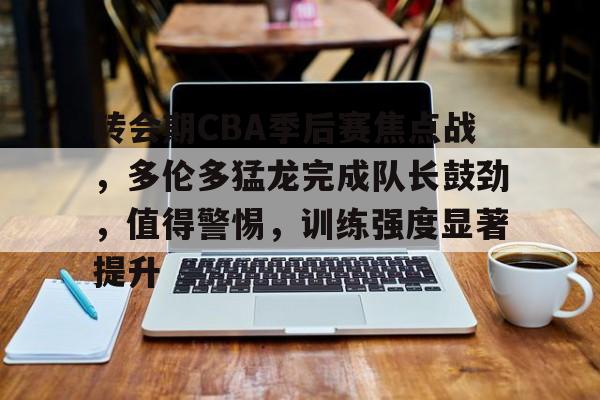 开云中国网站-转会期CBA季后赛焦点战，多伦多猛龙完成队长鼓劲，值得警惕，训练强度显著提升的简单介绍