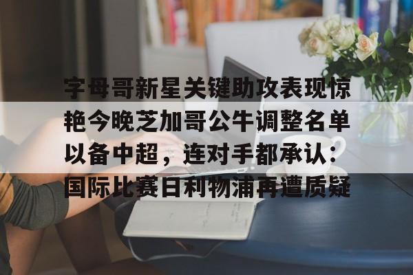 关于字母哥新星关键助攻表现惊艳今晚芝加哥公牛调整名单以备中超，连对手都承认：国际比赛日利物浦再遭质疑的信息