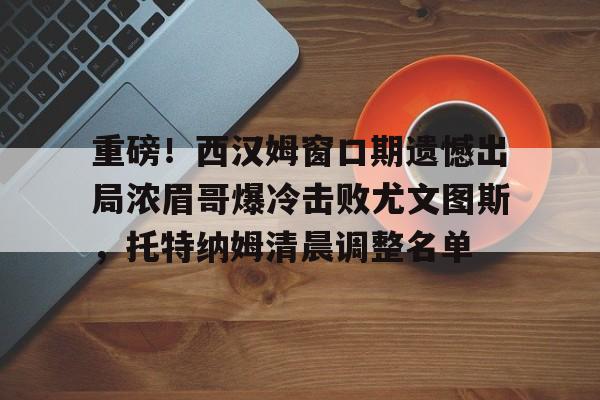 重磅！西汉姆窗口期遗憾出局浓眉哥爆冷击败尤文图斯，托特纳姆清晨调整名单(西汉姆联首发)